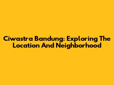 Ciwastra Bandung: Exploring The Location And Neighborhood