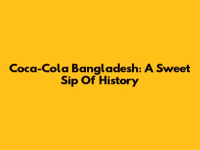 Coca-Cola Bangladesh: A Sweet Sip Of History
