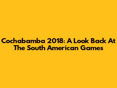 Cochabamba 2018: A Look Back At The South American Games