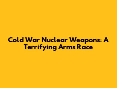 Cold War Nuclear Weapons: A Terrifying Arms Race