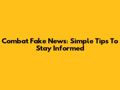 Combat Fake News: Simple Tips To Stay Informed