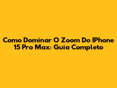 Como Dominar O Zoom Do IPhone 15 Pro Max: Guia Completo