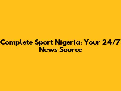 Complete Sport Nigeria: Your 24/7 News Source