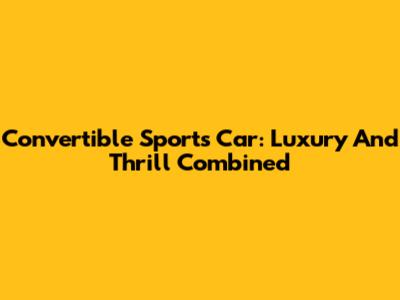 Convertible Sports Car: Luxury And Thrill Combined