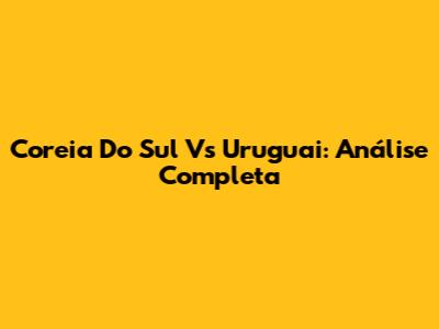Coreia Do Sul Vs Uruguai: Análise Completa