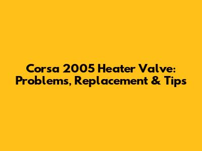 Corsa 2005 Heater Valve: Problems, Replacement & Tips