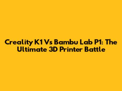 Creality K1 Vs Bambu Lab P1: The Ultimate 3D Printer Battle