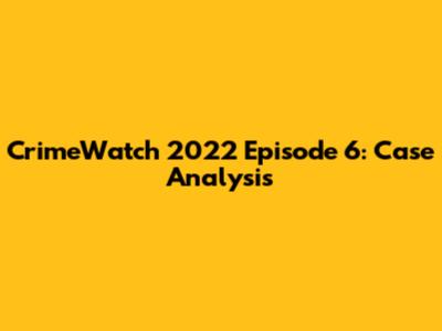 CrimeWatch 2022 Episode 6: Case Analysis