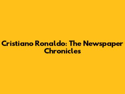 Cristiano Ronaldo: The Newspaper Chronicles