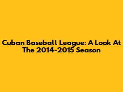 Cuban Baseball League: A Look At The 2014-2015 Season