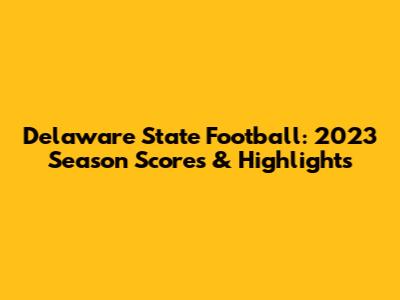 Delaware State Football: 2023 Season Scores & Highlights