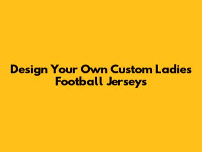 Design Your Own Custom Ladies Football Jerseys