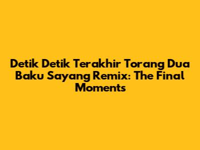Detik Detik Terakhir Torang Dua Baku Sayang Remix: The Final Moments