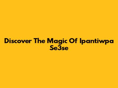 Discover The Magic Of Ipantiwpa Se3se
