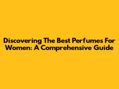 Discovering The Best Perfumes For Women: A Comprehensive Guide