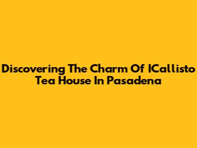 Discovering The Charm Of ICallisto Tea House In Pasadena