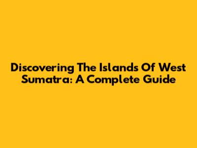 Discovering The Islands Of West Sumatra: A Complete Guide