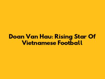 Doan Van Hau: Rising Star Of Vietnamese Football