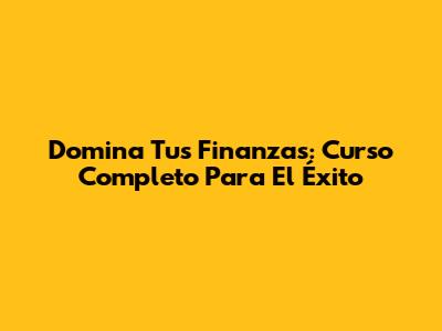 Domina Tus Finanzas: Curso Completo Para El Éxito