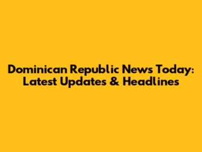 Dominican Republic News Today: Latest Updates & Headlines