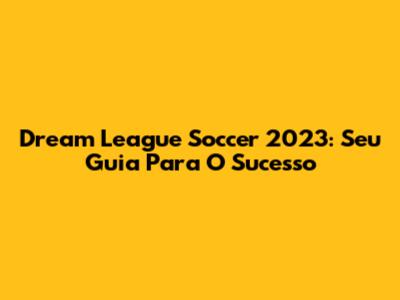 Dream League Soccer 2023: Seu Guia Para O Sucesso