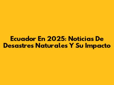 Ecuador En 2025: Noticias De Desastres Naturales Y Su Impacto