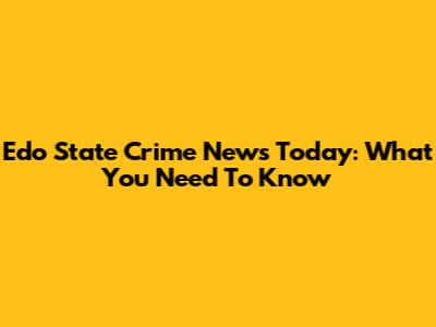 Edo State Crime News Today: What You Need To Know