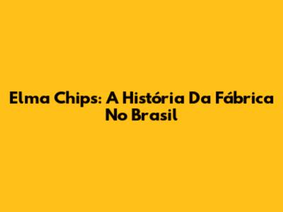 Elma Chips: A História Da Fábrica No Brasil