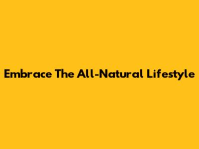 Embrace The All-Natural Lifestyle