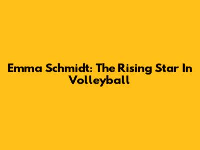 Emma Schmidt: The Rising Star In Volleyball