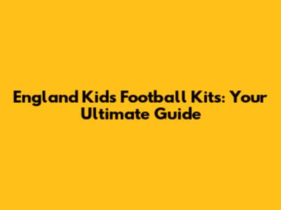 England Kids Football Kits: Your Ultimate Guide