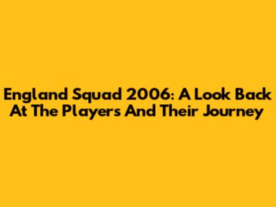 England Squad 2006: A Look Back At The Players And Their Journey