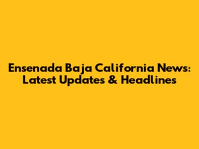 Ensenada Baja California News: Latest Updates & Headlines