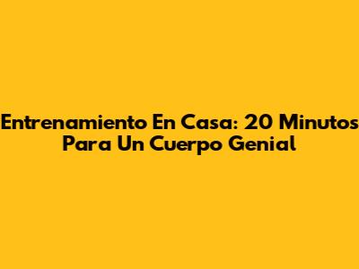 Entrenamiento En Casa: 20 Minutos Para Un Cuerpo Genial