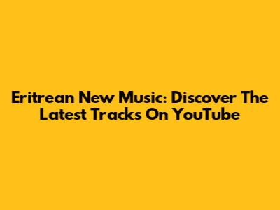 Eritrean New Music: Discover The Latest Tracks On YouTube