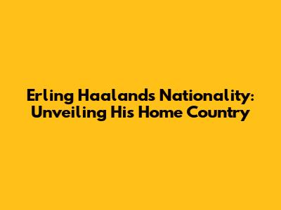 Erling Haaland's Nationality: Unveiling His Home Country