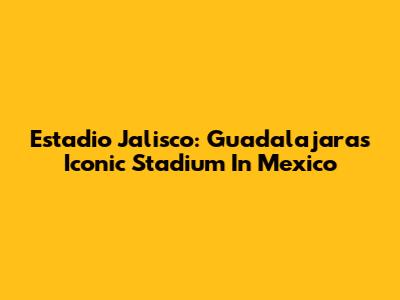 Estadio Jalisco: Guadalajara's Iconic Stadium In Mexico