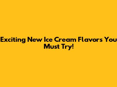 Exciting New Ice Cream Flavors You Must Try!
