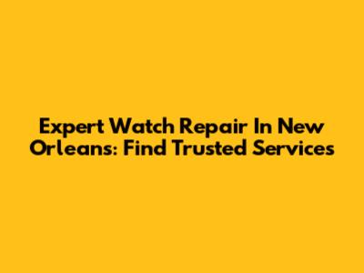 Expert Watch Repair In New Orleans: Find Trusted Services