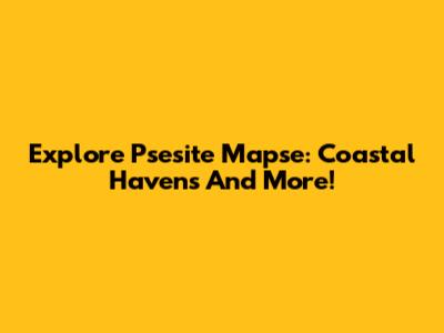 Explore Psesite Mapse: Coastal Havens And More!