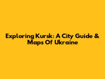 Exploring Kursk: A City Guide & Maps Of Ukraine
