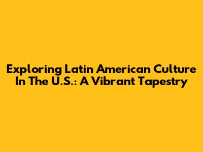 Exploring Latin American Culture In The U.S.: A Vibrant Tapestry