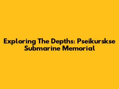 Exploring The Depths: Pseikurskse Submarine Memorial