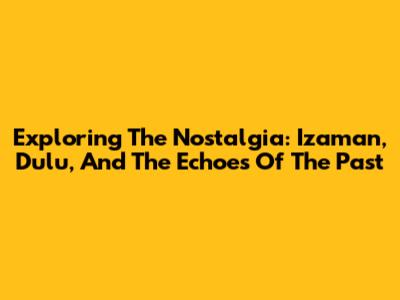Exploring The Nostalgia: Izaman, Dulu, And The Echoes Of The Past