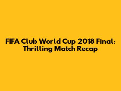 FIFA Club World Cup 2018 Final: Thrilling Match Recap