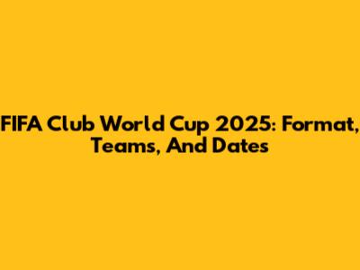 FIFA Club World Cup 2025: Format, Teams, And Dates