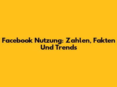 Facebook Nutzung: Zahlen, Fakten Und Trends