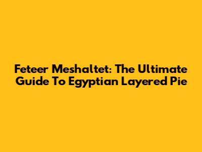 Feteer Meshaltet: The Ultimate Guide To Egyptian Layered Pie