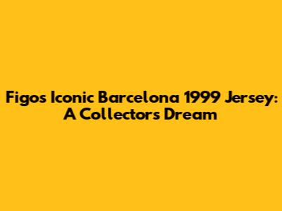 Figo's Iconic Barcelona 1999 Jersey: A Collector's Dream