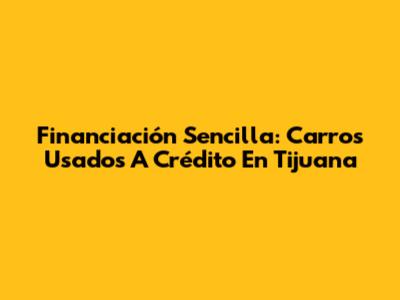 Financiación Sencilla: Carros Usados A Crédito En Tijuana